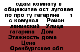 сдам комнату в общежитие ост.луговая по про-ту гагарина 9000т.с комунал. › Район ­ ленинский › Улица ­ гагарина › Дом ­ 15 › Этажность дома ­ 9 › Цена ­ 9 000 - Оренбургская обл., Оренбург г. Недвижимость » Квартиры аренда   . Оренбургская обл.,Оренбург г.